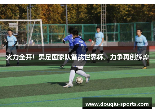 火力全开！男足国家队备战世界杯，力争再创辉煌